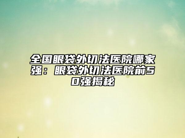 全國(guó)眼袋外切法醫(yī)院哪家強(qiáng)：眼袋外切法醫(yī)院前50強(qiáng)揭秘