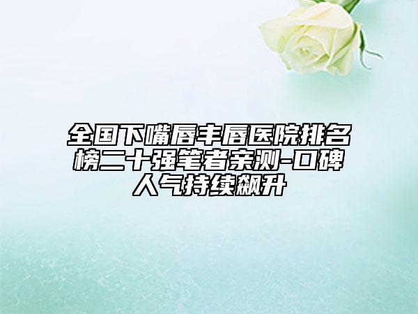 全國下嘴唇豐唇醫(yī)院排名榜二十強筆者親測-口碑人氣持續(xù)飆升