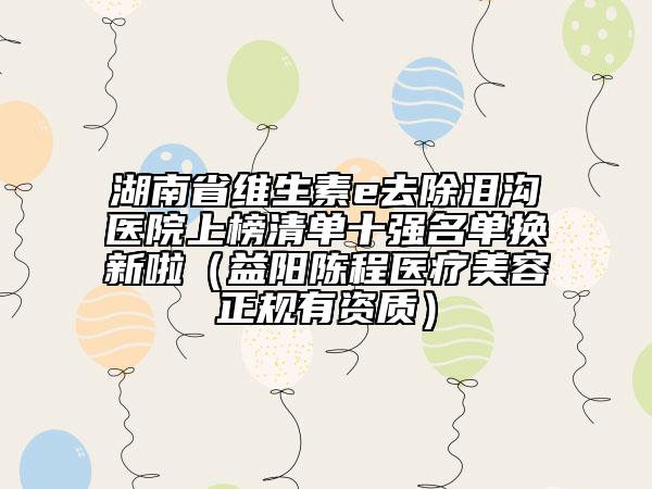 湖南省維生素e去除淚溝醫(yī)院上榜清單十強(qiáng)名單換新啦（益陽陳程醫(yī)療美容正規(guī)有資質(zhì)）