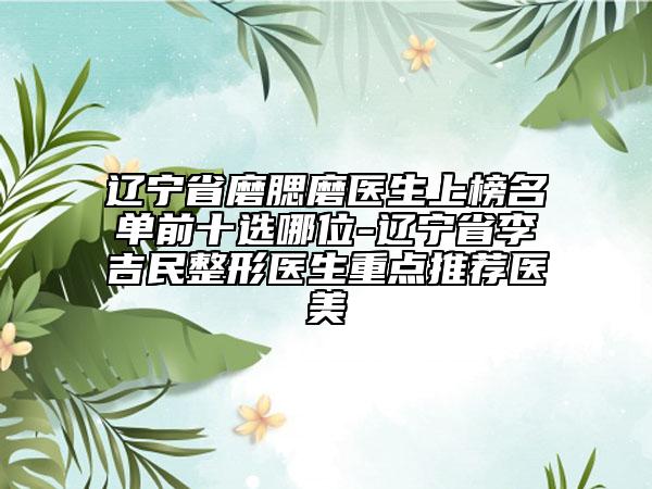 遼寧省磨腮磨醫(yī)生上榜名單前十選哪位-遼寧省李吉民整形醫(yī)生重點推薦醫(yī)美