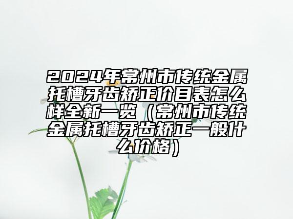 2024年常州市傳統(tǒng)金屬托槽牙齒矯正價目表怎么樣全新一覽（常州市傳統(tǒng)金屬托槽牙齒矯正一般什么價格）