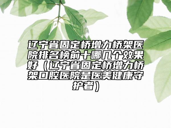 遼寧省固定橋增力橋架醫(yī)院排名榜前十哪幾個效果好（遼寧省固定橋增力橋架口腔醫(yī)院是醫(yī)美健康守護者）