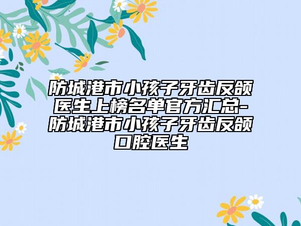 防城港市小孩子牙齒反頜醫(yī)生上榜名單官方匯總-防城港市小孩子牙齒反頜口腔醫(yī)生