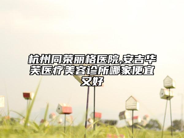 杭州同榮麗格醫(yī)院,安吉華芙醫(yī)療美容診所哪家便宜又好