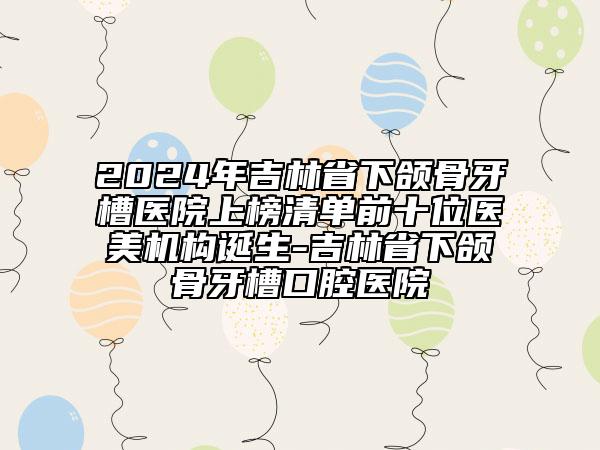 2024年吉林省下頜骨牙槽醫(yī)院上榜清單前十位醫(yī)美機構(gòu)誕生-吉林省下頜骨牙槽口腔醫(yī)院