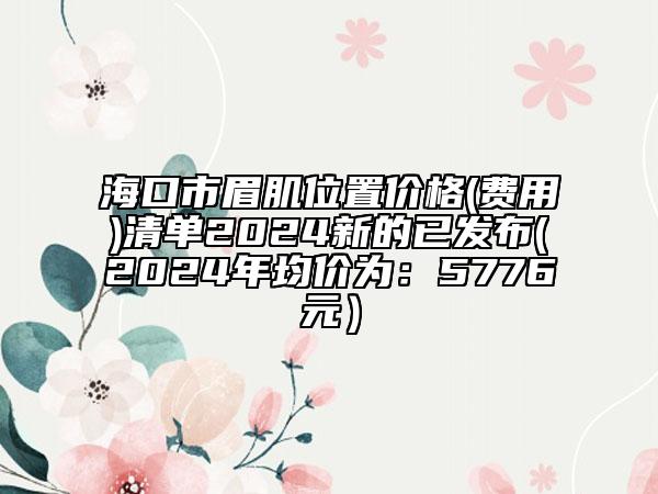 海口市眉肌位置價(jià)格(費(fèi)用)清單2024新的已發(fā)布(2024年均價(jià)為：5776元）