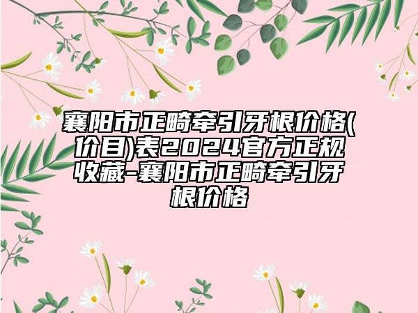 襄陽市正畸牽引牙根價(jià)格(價(jià)目)表2024官方正規(guī)收藏-襄陽市正畸牽引牙根價(jià)格