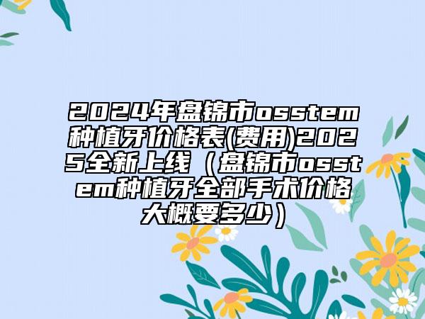 2024年盤錦市osstem種植牙價(jià)格表(費(fèi)用)2025全新上線（盤錦市osstem種植牙全部手術(shù)價(jià)格大概要多少）