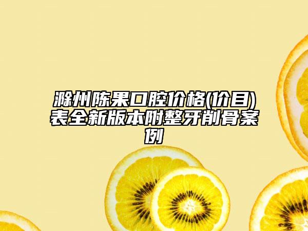 滁州陳果口腔價格(價目)表全新版本附整牙削骨案例