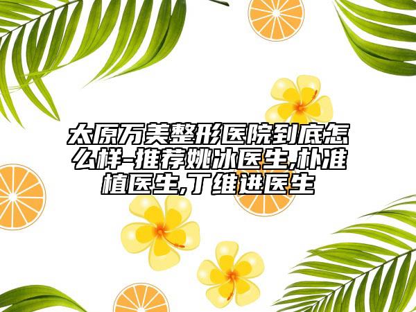 太原萬美整形醫(yī)院到底怎么樣-推薦姚冰醫(yī)生,樸準(zhǔn)植醫(yī)生,丁維進(jìn)醫(yī)生