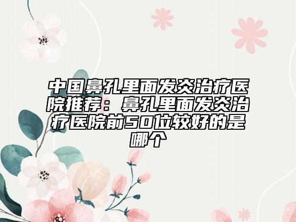 中國鼻孔里面發(fā)炎治療醫(yī)院推薦：鼻孔里面發(fā)炎治療醫(yī)院前50位較好的是哪個