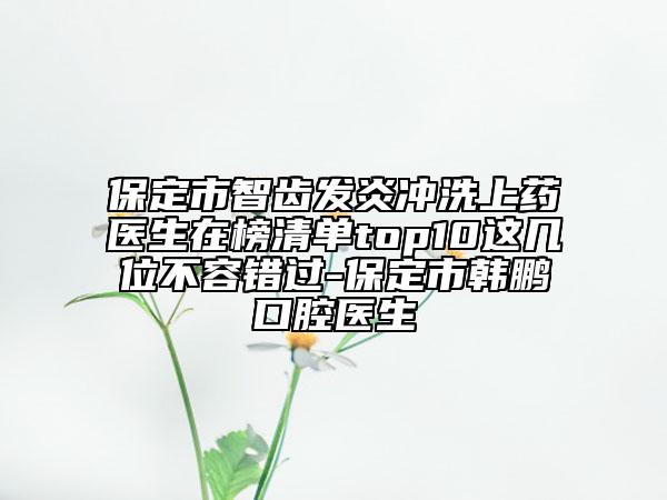 保定市智齒發(fā)炎沖洗上藥醫(yī)生在榜清單top10這幾位不容錯過-保定市韓鵬口腔醫(yī)生