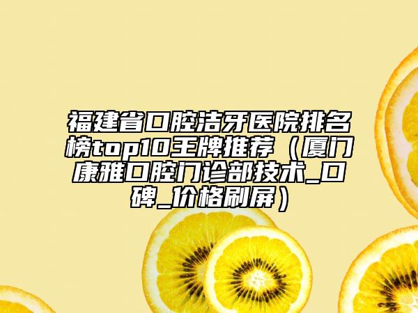 福建省口腔潔牙醫(yī)院排名榜top10王牌推薦（廈門康雅口腔門診部技術(shù)_口碑_價格刷屏）