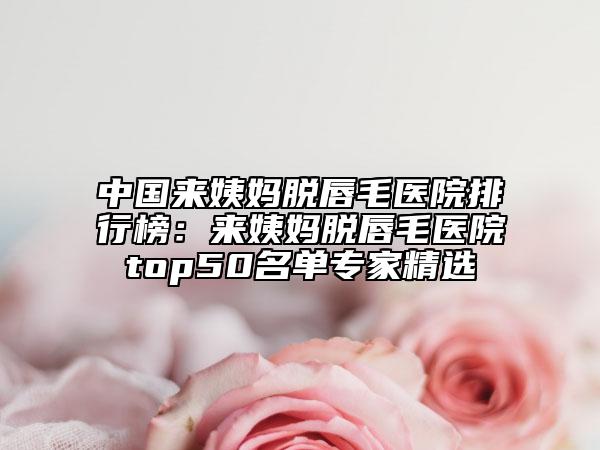 中國來姨媽脫唇毛醫(yī)院排行榜：來姨媽脫唇毛醫(yī)院top50名單專家精選