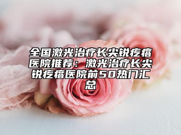 全國激光治療長尖銳疙瘩醫(yī)院推薦：激光治療長尖銳疙瘩醫(yī)院前50熱門匯總