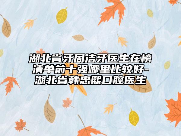 湖北省牙周潔牙醫(yī)生在榜清單前十強哪里比較好-湖北省韓忠熙口腔醫(yī)生