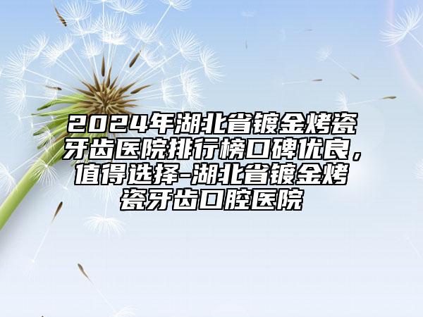 2024年湖北省鍍金烤瓷牙齒醫(yī)院排行榜口碑優(yōu)良，值得選擇-湖北省鍍金烤瓷牙齒口腔醫(yī)院