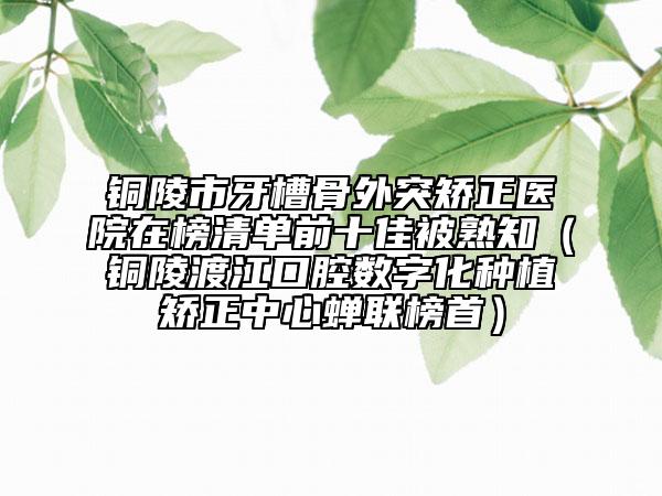 銅陵市牙槽骨外突矯正醫(yī)院在榜清單前十佳被熟知（銅陵渡江口腔數(shù)字化種植矯正中心蟬聯(lián)榜首）