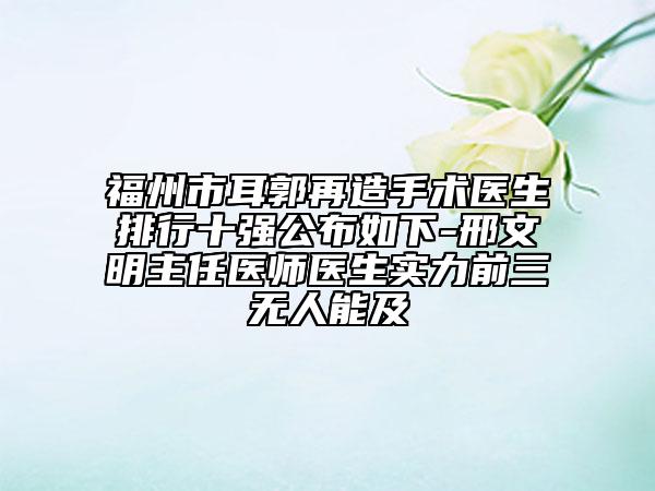 福州市耳郭再造手術(shù)醫(yī)生排行十強(qiáng)公布如下-邢文明主任醫(yī)師醫(yī)生實(shí)力前三無人能及