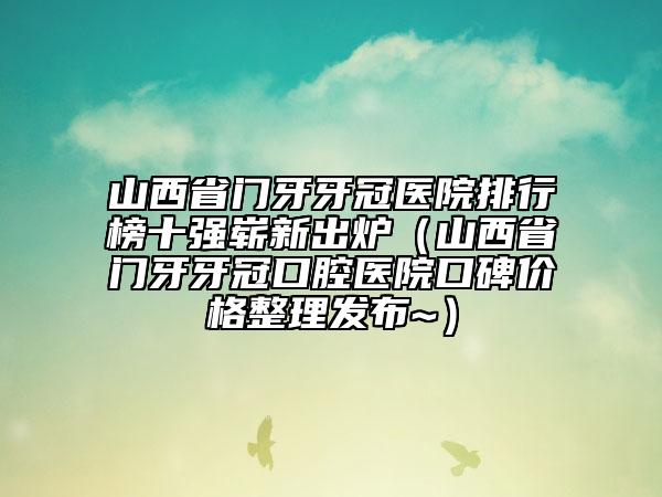 山西省門牙牙冠醫(yī)院排行榜十強嶄新出爐（山西省門牙牙冠口腔醫(yī)院口碑價格整理發(fā)布~）