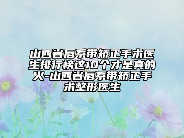 山西省唇系帶矯正手術(shù)醫(yī)生排行榜這10個(gè)才是真的火-山西省唇系帶矯正手術(shù)整形醫(yī)生