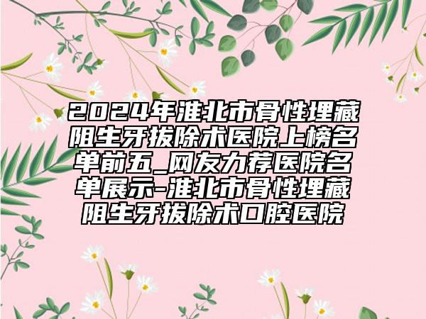 2024年淮北市骨性埋藏阻生牙拔除術醫(yī)院上榜名單前五_網(wǎng)友力薦醫(yī)院名單展示-淮北市骨性埋藏阻生牙拔除術口腔醫(yī)院