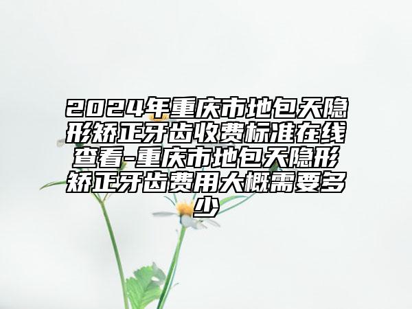 2024年重慶市地包天隱形矯正牙齒收費(fèi)標(biāo)準(zhǔn)在線查看-重慶市地包天隱形矯正牙齒費(fèi)用大概需要多少