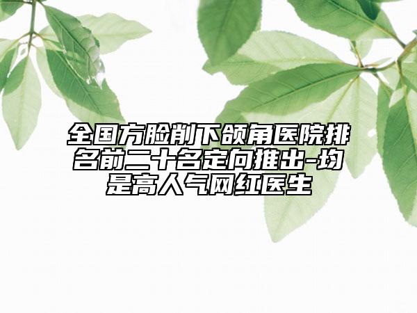 全國方臉削下頜角醫(yī)院排名前二十名定向推出-均是高人氣網(wǎng)紅醫(yī)生