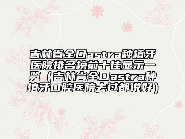 吉林省全口astra種植牙醫(yī)院排名榜前十佳顯示一覽（吉林省全口astra種植牙口腔醫(yī)院去過都說好）