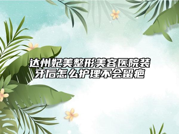 達州妃美整形美容醫(yī)院裝牙后怎么護理不會留疤