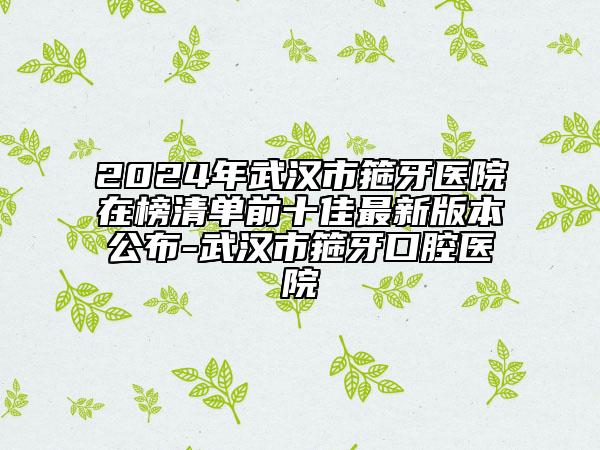 2024年武漢市箍牙醫(yī)院在榜清單前十佳最新版本公布-武漢市箍牙口腔醫(yī)院