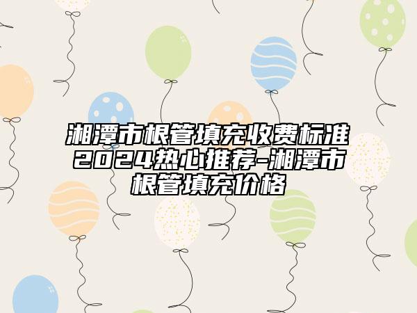 湘潭市根管填充收費標準2024熱心推薦-湘潭市根管填充價格