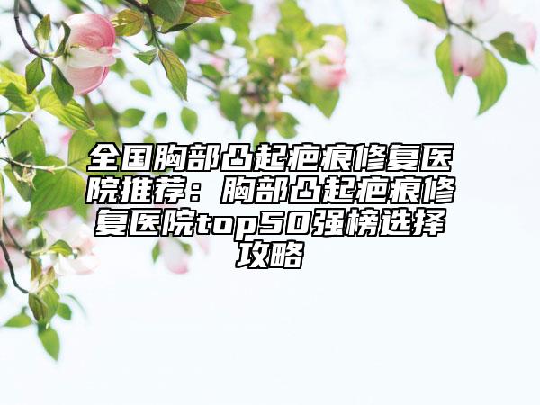 全國胸部凸起疤痕修復(fù)醫(yī)院推薦：胸部凸起疤痕修復(fù)醫(yī)院top50強(qiáng)榜選擇攻略