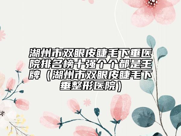 湖州市雙眼皮睫毛下垂醫(yī)院排名榜十強(qiáng)個個都是王牌（湖州市雙眼皮睫毛下垂整形醫(yī)院）