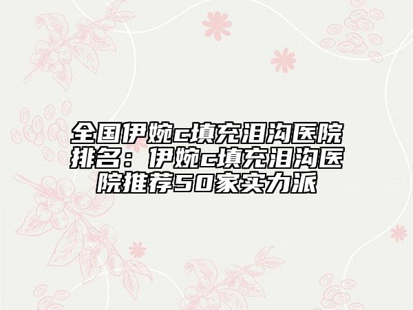 全國伊婉c填充淚溝醫(yī)院排名：伊婉c填充淚溝醫(yī)院推薦50家實(shí)力派