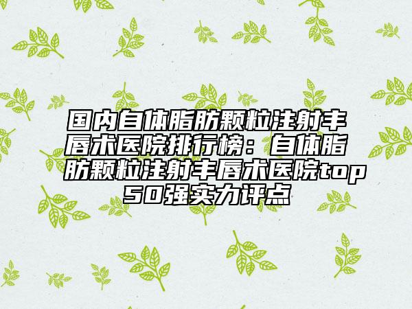 國內(nèi)自體脂肪顆粒注射豐唇術(shù)醫(yī)院排行榜：自體脂肪顆粒注射豐唇術(shù)醫(yī)院top50強(qiáng)實(shí)力評點(diǎn)