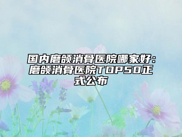 國內(nèi)磨頜消骨醫(yī)院哪家好：磨頜消骨醫(yī)院TOP50正式公布