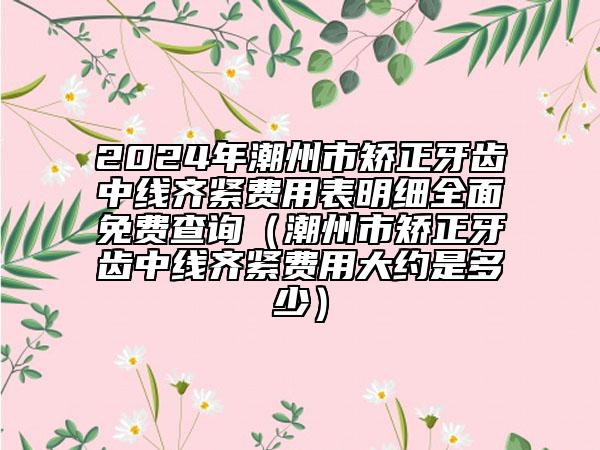 2024年潮州市矯正牙齒中線齊緊費用表明細全面免費查詢（潮州市矯正牙齒中線齊緊費用大約是多少）