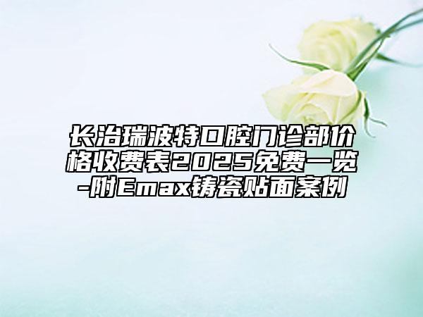 長(zhǎng)治瑞波特口腔門診部?jī)r(jià)格收費(fèi)表2025免費(fèi)一覽-附Emax鑄瓷貼面案例