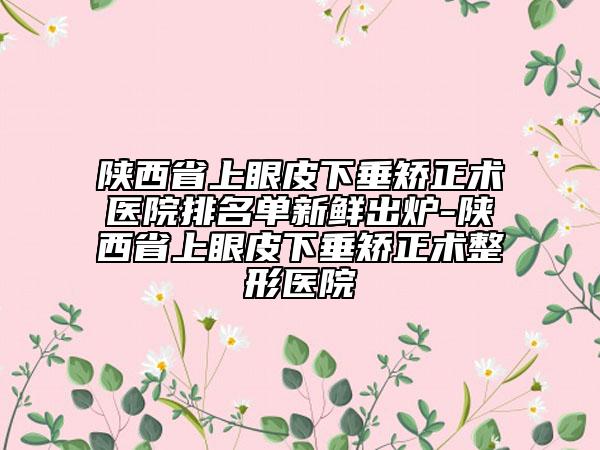 陜西省上眼皮下垂矯正術(shù)醫(yī)院排名單新鮮出爐-陜西省上眼皮下垂矯正術(shù)整形醫(yī)院