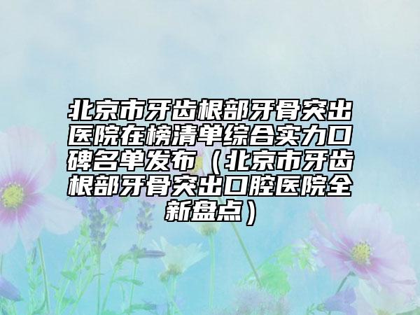 北京市牙齒根部牙骨突出醫(yī)院在榜清單綜合實(shí)力口碑名單發(fā)布（北京市牙齒根部牙骨突出口腔醫(yī)院全新盤點(diǎn)）