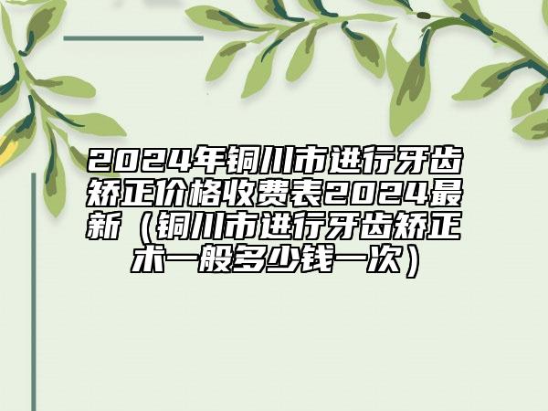 2024年銅川市進(jìn)行牙齒矯正價格收費表2024最新（銅川市進(jìn)行牙齒矯正術(shù)一般多少錢一次）