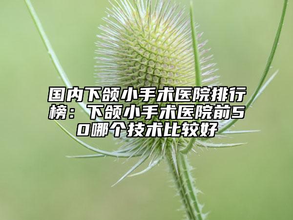 國內下頜小手術醫(yī)院排行榜：下頜小手術醫(yī)院前50哪個技術比較好