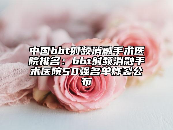 中國bbt射頻消融手術(shù)醫(yī)院排名：bbt射頻消融手術(shù)醫(yī)院50強(qiáng)名單炸裂公布