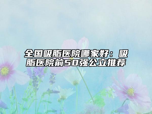 全國(guó)吸脂醫(yī)院哪家好：吸脂醫(yī)院前50強(qiáng)公立推薦