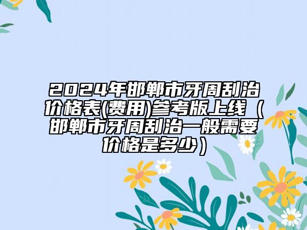 2024年邯鄲市牙周刮治價格表(費用)參考版上線（邯鄲市牙周刮治一般需要價格是多少）