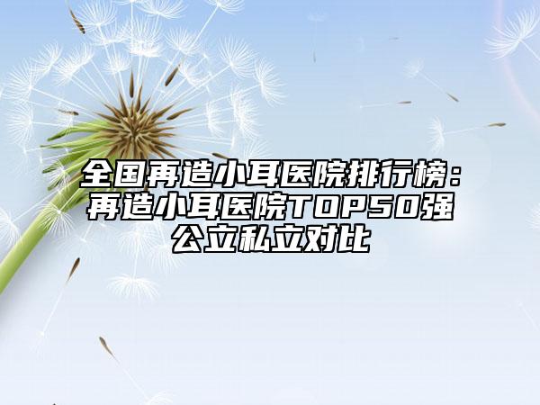 全國再造小耳醫(yī)院排行榜：再造小耳醫(yī)院TOP50強公立私立對比