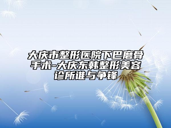 大慶市整形醫(yī)院下巴磨骨手術-大慶東韓整形美容診所誰與爭鋒