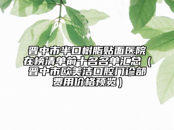 晉中市半口樹脂貼面醫(yī)院在榜清單前十名名單匯總（晉中市歐美潔口腔門診部費用價格預覽）