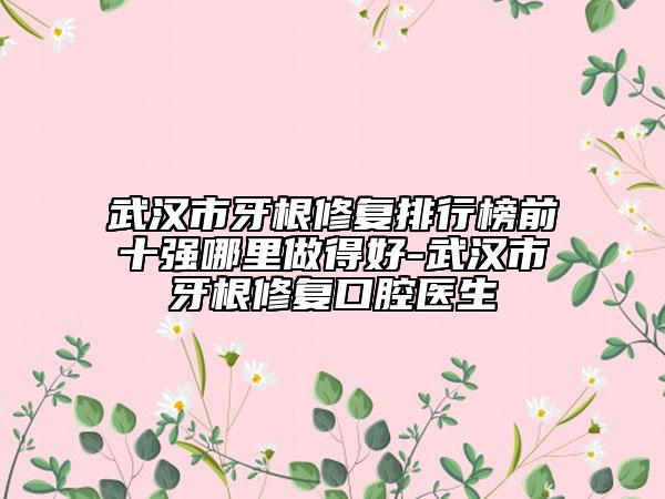 武漢市牙根修復排行榜前十強哪里做得好-武漢市牙根修復口腔醫(yī)生